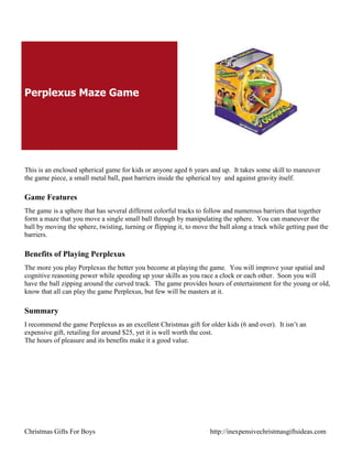 Perplexus Maze Game




This is an enclosed spherical game for kids or anyone aged 6 years and up. It takes some skill to maneuver
the game piece, a small metal ball, past barriers inside the spherical toy and against gravity itself.

Game Features
The game is a sphere that has several different colorful tracks to follow and numerous barriers that together
form a maze that you move a single small ball through by manipulating the sphere. You can maneuver the
ball by moving the sphere, twisting, turning or flipping it, to move the ball along a track while getting past the
barriers.

Benefits of Playing Perplexus
The more you play Perplexus the better you become at playing the game. You will improve your spatial and
cognitive reasoning power while speeding up your skills as you race a clock or each other. Soon you will
have the ball zipping around the curved track. The game provides hours of entertainment for the young or old,
know that all can play the game Perplexus, but few will be masters at it.

Summary
I recommend the game Perplexus as an excellent Christmas gift for older kids (6 and over). It isn‟t an
expensive gift, retailing for around $25, yet it is well worth the cost.
The hours of pleasure and its benefits make it a good value.




Christmas Gifts For Boys                                             http://inexpensivechristmasgiftsideas.com
 