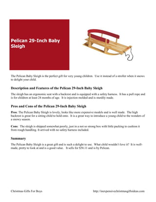 Pelican 29-Inch Baby
Sleigh




The Pelican Baby Sleigh is the perfect gift for very young children. Use it instead of a stroller when it snows
to delight your child.

Description and Features of the Pelican 29-Inch Baby Sleigh
The sleigh has an ergonomic seat with a backrest and is equipped with a safety harness. It has a pull rope and
is for children at least 24 months of age. It is injection molded and is sturdily made.

Pros and Cons of the Pelican 29-Inch Baby Sleigh
Pros: The Pelican Baby Sleigh is lovely, looks like more expensive models and is well made. The high
backrest is great for a sitting child to hold onto. It is a great way to introduce a young child to the wonders of
a snowy season.

Cons: The sleigh is shipped somewhat poorly, just in a not so strong box with little packing to cushion it
from rough handling. It arrived with no safety harness included.

Summary
The Pelican Baby Sleigh is a great gift and is such a delight to use. What child wouldn‟t love it? It is well-
made, pretty to look at and is a good value. It sells for $58.11 and is by Pelican.




Christmas Gifts For Boys                                              http://inexpensivechristmasgiftsideas.com
 