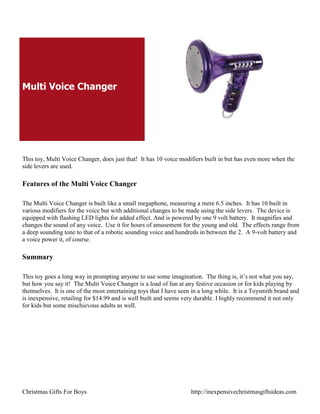 Multi Voice Changer




This toy, Multi Voice Changer, does just that! It has 10 voice modifiers built in but has even more when the
side levers are used.

Features of the Multi Voice Changer

The Multi Voice Changer is built like a small megaphone, measuring a mere 6.5 inches. It has 10 built in
various modifiers for the voice but with additional changes to be made using the side levers. The device is
equipped with flashing LED lights for added effect. And is powered by one 9 volt battery. It magnifies and
changes the sound of any voice. Use it for hours of amusement for the young and old. The effects range from
a deep sounding tone to that of a robotic sounding voice and hundreds in between the 2. A 9-volt battery and
a voice power it, of course.

Summary

This toy goes a long way in prompting anyone to use some imagination. The thing is, it‟s not what you say,
but how you say it! The Multi Voice Changer is a load of fun at any festive occasion or for kids playing by
themselves. It is one of the most entertaining toys that I have seen in a long while. It is a Toysmith brand and
is inexpensive, retailing for $14.99 and is well built and seems very durable. I highly recommend it not only
for kids but some mischievous adults as well.




Christmas Gifts For Boys                                            http://inexpensivechristmasgiftsideas.com
 