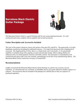 Barcelona Black Electric
Guitar Package




The Barcelona Electric Guitar is a great Christmas gift for any young inspiring musician. It is well
constructed and comes complete with an amplifier and several accessories.

Guitar Description and Accessories Included

The style of this guitar is based on classic rock guitars of the past (50‟s and 60‟s). The guitar body is of solid,
handmade construction including the traditional cutaways. It is made from basswood with a fingerboard of
rosewood. The fingerboard has 22 frets; there is a volume knob, and 2 tone knobs. A 10-watt portable
amplifier is included, along with a gig bag, an amp cord and spare strings. Music making abilities are
enhanced with a two band equalizer, basetone and treble controls. The instrument is extraordinarily well
constructed and comes with a one-year warranty, guaranteeing it to be free of any manufacturing defects. The
Barcelona Black Electric Guitar has a list price is around $299.

Recommendations

I highly recommend the Barcelona Black Electric Guitar Package as a gift for any occasion, not just
Christmas. It is beautiful and very well built, an affordable asset to any guitar enthusiast whether a player or a
collector. The accessories that are included in the package are a definite plus as they are expensive if
purchased separately.




Christmas Gifts For Boys                                              http://inexpensivechristmasgiftsideas.com
 