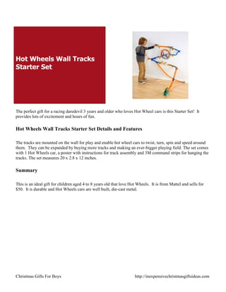 Hot Wheels Wall Tracks
Starter Set




The perfect gift for a racing daredevil 3 years and older who loves Hot Wheel cars is this Starter Set! It
provides lots of excitement and hours of fun.

Hot Wheels Wall Tracks Starter Set Details and Features

The tracks are mounted on the wall for play and enable hot wheel cars to twist, turn, spin and speed around
them. They can be expanded by buying more tracks and making an ever-bigger playing field. The set comes
with 1 Hot Wheels car, a poster with instructions for track assembly and 3M command strips for hanging the
tracks. The set measures 20 x 2.8 x 12 inches.

Summary

This is an ideal gift for children aged 4 to 8 years old that love Hot Wheels. It is from Mattel and sells for
$50. It is durable and Hot Wheels cars are well built, die-cast metal.




Christmas Gifts For Boys                                             http://inexpensivechristmasgiftsideas.com
 