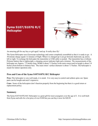 Syma S107/S107G R/C
Helicopter




An amazing gift for any boy or girl aged 3 and up. It really does fly!
The Syma Helicopter uses Gyroscope technology and comes completely assembled so that it is ready to go. A
30-minute charge equals 12 minutes of flight. When it is charged up it can go forward, backward, up, down,
left or right. To recharge the helicopter the transmitter or USB cable is needed. The transmitter has a Lithium
Polymer battery that is lightweight, a charging, power indicator light and a trimmer. The measurements of the
helicopter are Approx. 7.5 Inches long, Width is about 7.5 Inches (with main rotors).and its height is about 3.8
Inches (from bottom to balance bar). The main rotors‟ surface diameter is about 7.5 Inches. The helicopter is
meant for indoor operation only.


Pros and Cons of the Syma S107/S107G R/C Helicopter
Pros; This helicopter is very well made, it is metal. It is very easy to control and seldom spins out. Spare
parts can be bought and aren‟t expensive.
Cons: Some of the helicopters don‟t function properly from the beginning but there is a good return or
replacement policy.


Summary
The Syma S107/S107G R/C Helicopter is a great gift for most youngsters over the age of 3. It is well-built
from Syma and sells for a list price of over $100 but you can buy it now for $20.95.




Christmas Gifts For Boys                                            http://inexpensivechristmasgiftsideas.com
 