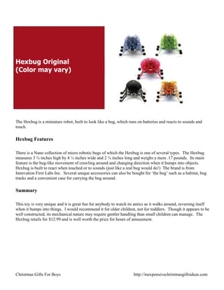 Hexbug Original
(Color may vary)




The Hexbug is a miniature robot, built to look like a bug, which runs on batteries and reacts to sounds and
touch.

Hexbug Features

There is a Nano collection of micro robotic bugs of which the Hexbug is one of several types. The Hexbug
measures 3 ¾ inches high by 4 ¼ inches wide and 2 ¾ inches long and weighs a mere .17 pounds. Its main
feature is the bug-like movement of crawling around and changing direction when it bumps into objects.
Hexbug is built to react when touched or to sounds (just like a real bug would do!) The brand is from
Innovation First Labs Inc. Several unique accessories can also be bought for „the bug‟ such as a habitat, bug
tracks and a convenient case for carrying the bug around.

Summary

This toy is very unique and it is great fun for anybody to watch its antics as it walks around, reversing itself
when it bumps into things. I would recommend it for older children, not for toddlers. Though it appears to be
well constructed, its mechanical nature may require gentler handling than small children can manage. The
Hexbug retails for $12.99 and is well worth the price for hours of amusement.




Christmas Gifts For Boys                                            http://inexpensivechristmasgiftsideas.com
 