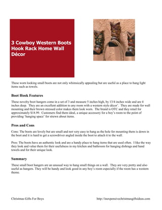 3 Cowboy Western Boots
Hook Rack Home Wall
Décor




These worn looking small boots are not only whimsically appealing but are useful as a place to hang light
items such as towels.

Boot Hook Features
These novelty boot hangers come in a set of 3 and measure 5 inches high, by 13/4 inches wide and are 4
inches deep. They are an excellent addition to any room with a western style décor‟. They are made for wall
mounting and their brown stressed color makes them look worn. The brand is OTC and they retail for
approximately $18.99. Customers find them ideal, a unique accessory for a boy‟s room to the point of
providing „hanging space‟ for strewn about items.

Pros and Cons
Cons: The boots are lovely but are small and not very easy to hang as the hole for mounting them is down in
the boot and it is hard to get a screwdriver angled inside the boot to attach it to the wall.

Pros: The boots have an authentic look and are a handy place to hang items that are used often. I like the way
they look and value them for their usefulness in my kitchen and bathroom for hanging dishrags and hand
towels and for their unique look.

Summary
These small boot hangers are an unusual way to hang small things on a wall. They are very pretty and also
useful as hangers. They will be handy and look good in any boy‟s room especially if the room has a western
theme.




Christmas Gifts For Boys                                           http://inexpensivechristmasgiftsideas.com
 