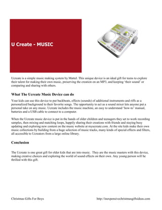 U Create - MUSIC




Ucreate is a simple music making system by Mattel. This unique device is an ideal gift for teens to explore
their talent for making their own music, preserving the creation on an MP3, and keeping „their sound‟ or
comparing and sharing with others.

What The Ucreate Music Device can do
Your kids can use this device to put backbeats, effects (sounds) of additional instruments and riffs as a
personalized background to their favorite songs. The opportunity to act as a sound mixer lets anyone put a
personal take on any music. Ucreate includes the music machine, an easy to understand „how-to‟ manual,
batteries and a USB cable to connect to a computer.

When the Ucreate music device is put in the hands of older children and teenagers they set to work recording
samples, then mixing and matching loops, happily sharing their creations with friends and staying busy
updating and exploring new content on the music website at myucreate.com. At the site kids make their own
music collections by building from a huge selection of music tracks, many kinds of special effects and filters,
all accessible to Ucreators from a large online library.

Conclusion

The Ucreate is one great gift for older kids that are into music. They are the music masters with this device,
making creative choices and exploring the world of sound effects on their own. Any young person will be
thrilled with this gift.




Christmas Gifts For Boys                                            http://inexpensivechristmasgiftsideas.com
 