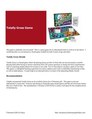 Totally Gross Game




This game is defiantly one-of-a-kind! This is a great game for its educational merit as well as its fun factor. I
would describe it as an interactive, board game suitable for kids 8 years of age and older.

Totally Gross Details

Totally Gross is a board game where the playing pieces are bits of slime that are moved around a colorful
playing field while having to answer selections from 220 science questions or doing activities (experiments)
such as searching another player for toe jam or ear crude. Two or four players can play a game at one time.
This game is a delightful learning experience in science subjects and is also wonderfully entertaining to kids
as well as adult players. It ranks high as an ideal gift and is a winner of the Iparenting Media Award.

Recommendation

I highly recommend Totally Gross as an excellent choice for a Christmas gift. This game is not just
educational it is pure fun! It doesn‟t get boring or tiring like many board games and like all University Games
this one is built to last. The manufacturer‟s list price is $24.99 but is money well spent for the countless hours
of learning fun.




Christmas Gifts For Boys                                             http://inexpensivechristmasgiftsideas.com
 