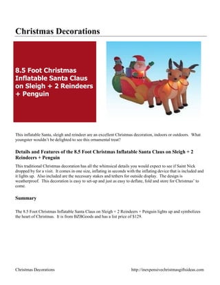 Christmas Decorations



8.5 Foot Christmas
Inflatable Santa Claus
on Sleigh + 2 Reindeers
+ Penguin




This inflatable Santa, sleigh and reindeer are an excellent Christmas decoration, indoors or outdoors. What
youngster wouldn‟t be delighted to see this ornamental treat?

Details and Features of the 8.5 Foot Christmas Inflatable Santa Claus on Sleigh + 2
Reindeers + Penguin
This traditional Christmas decoration has all the whimsical details you would expect to see if Saint Nick
dropped by for a visit. It comes in one size, inflating in seconds with the inflating device that is included and
it lights up. Also included are the necessary stakes and tethers for outside display. The design is
weatherproof. This decoration is easy to set-up and just as easy to deflate, fold and store for Christmas‟ to
come.

Summary

The 8.5 Foot Christmas Inflatable Santa Claus on Sleigh + 2 Reindeers + Penguin lights up and symbolizes
the heart of Christmas. It is from BZBGoods and has a list price of $129.




Christmas Decorations                                                http://inexpensivechristmasgiftsideas.com
 