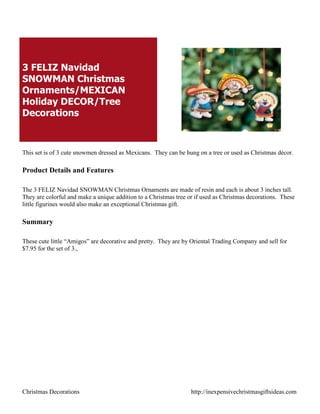 3 FELIZ Navidad
SNOWMAN Christmas
Ornaments/MEXICAN
Holiday DECOR/Tree
Decorations



This set is of 3 cute snowmen dressed as Mexicans. They can be hung on a tree or used as Christmas décor.

Product Details and Features

The 3 FELIZ Navidad SNOWMAN Christmas Ornaments are made of resin and each is about 3 inches tall.
They are colorful and make a unique addition to a Christmas tree or if used as Christmas decorations. These
little figurines would also make an exceptional Christmas gift.

Summary

These cute little “Amigos” are decorative and pretty. They are by Oriental Trading Company and sell for
$7.95 for the set of 3.,




Christmas Decorations                                             http://inexpensivechristmasgiftsideas.com
 