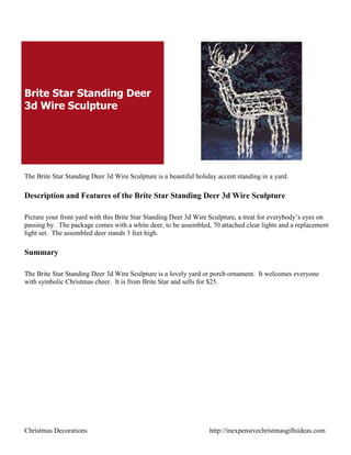 Brite Star Standing Deer
3d Wire Sculpture




The Brite Star Standing Deer 3d Wire Sculpture is a beautiful holiday accent standing in a yard.

Description and Features of the Brite Star Standing Deer 3d Wire Sculpture

Picture your front yard with this Brite Star Standing Deer 3d Wire Sculpture, a treat for everybody‟s eyes on
passing by. The package comes with a white deer, to be assembled, 70 attached clear lights and a replacement
light set. The assembled deer stands 3 feet high.

Summary

The Brite Star Standing Deer 3d Wire Sculpture is a lovely yard or porch ornament. It welcomes everyone
with symbolic Christmas cheer. It is from Brite Star and sells for $25.




Christmas Decorations                                              http://inexpensivechristmasgiftsideas.com
 
