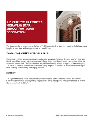 21" CHRISTMAS LIGHTED
MORAVIAN STAR
INDOOR/OUTDOOR
DECORATION



The Moravian Star is reminiscent of the Star of Bethlehem and will be a perfect symbol of the holiday season
hanging at your door, welcoming everyone in a special way.

Details of the LIGHTED MORAVIAN STAR

For centuries a bright, shinning star has been a favorite symbol of Christmas. It comes as a 3-D light with
simple assembly required. It is made of molded plastic that is treated to prevent it from turning yellow and
includes a 24-inch cord. The Moravian Star is a perfect welcoming beacon for a porch, a door or entryway.
The star is 21 inches in diameter and comes as a wiring prepared fixture with a 25-watt incandescent light
bulb, all ready after assembly for hanging outdoors.

Summary

The Lighted Moravian Star is an excellent outdoor decoration for the Christmas season. It is a lovely
Christmas symbol and a unique greeting for guests and family when placed outside an entrance. It is from
Keystone and sells for $29.99.




Christmas Decorations                                              http://inexpensivechristmasgiftsideas.com
 
