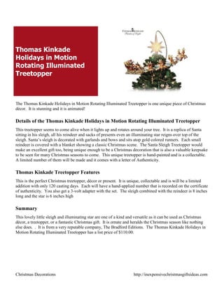 Thomas Kinkade
Holidays in Motion
Rotating Illuminated
Treetopper



The Thomas Kinkade Holidays in Motion Rotating Illuminated Treetopper is one unique piece of Christmas
décor. It is stunning and it is animated!

Details of the Thomas Kinkade Holidays in Motion Rotating Illuminated Treetopper
This treetopper seems to come alive when it lights up and rotates around your tree. It is a replica of Santa
sitting in his sleigh, all his reindeer and sacks of presents even an illuminating star reigns over top of the
sleigh. Santa‟s sleigh is decorated with garlands and bows and sits atop gold colored runners. Each small
reindeer is covered with a blanket showing a classic Christmas scene. The Santa Sleigh Treetopper would
make an excellent gift too, being unique enough to be a Christmas decoration that is also a valuable keepsake
to be seen for many Christmas seasons to come. This unique treetopper is hand-painted and is a collectable.
A limited number of them will be made and it comes with a letter of Authenticity.

Thomas Kinkade Treetopper Features
This is the perfect Christmas treetopper, décor or present. It is unique, collectable and is will be a limited
addition with only 120 casting days. Each will have a hand-applied number that is recorded on the certificate
of authenticity. You also get a 3-volt adapter with the set. The sleigh combined with the reindeer is 8 inches
long and the star is 6 inches high

Summary
This lovely little sleigh and illuminating star are one of a kind and versatile as it can be used as Christmas
décor, a treetopper, or a fantastic Christmas gift. It is ornate and heralds the Christmas season like nothing
else does. . It is from a very reputable company, The Bradford Editions. The Thomas Kinkade Holidays in
Motion Rotating Illuminated Treetopper has a list price of $110.00.




Christmas Decorations                                               http://inexpensivechristmasgiftsideas.com
 