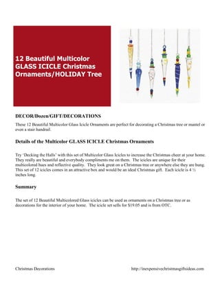 12 Beautiful Multicolor
GLASS ICICLE Christmas
Ornaments/HOLIDAY Tree




DECOR/Dozen/GIFT/DECORATIONS
These 12 Beautiful Multicolor Glass Icicle Ornaments are perfect for decorating a Christmas tree or mantel or
even a stair handrail.

Details of the Multicolor GLASS ICICLE Christmas Ornaments

Try „Decking the Halls‟ with this set of Multicolor Glass Icicles to increase the Christmas cheer at your home.
They really are beautiful and everybody compliments me on them. The icicles are unique for their
multicolored hues and reflective quality. They look great on a Christmas tree or anywhere else they are hung.
This set of 12 icicles comes in an attractive box and would be an ideal Christmas gift. Each icicle is 4 ½
inches long.

Summary

The set of 12 Beautiful Multicolored Glass icicles can be used as ornaments on a Christmas tree or as
decorations for the interior of your home. The icicle set sells for $19.05 and is from OTC.




Christmas Decorations                                              http://inexpensivechristmasgiftsideas.com
 