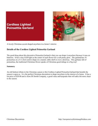 Cordless Lighted
Poinsettia Garland




A lovely Christmas accent draped anywhere in a home‟s interior.

Details of the Cordless Lighted Poinsettia Garland

The good thing about this decorative Poinsettia Garland is that you can drape it anywhere because it runs on
batteries. It has a tiny LED light as the center of each flower for a soft pretty glow. The garland has 10
poinsettias on a 6-¾-foot cord to drape on a mantel, table shelf or over a doorway. This garland, full of
poinsettias, the traditional Christmas flower speaks of Christmas good tidings in a big way!

Summary

An old fashion tribute to the Christmas season is this Cordless Lighted Poinsettia Garland that heralds the
season is upon us. It is the perfect Christmas decoration to drape anywhere in the interior of a home. It has a
list price of $20.90 and is from JH Smith Company, a good value and keepsake that will add a bit more cheer
to the season.




Christmas Decorations                                               http://inexpensivechristmasgiftsideas.com
 