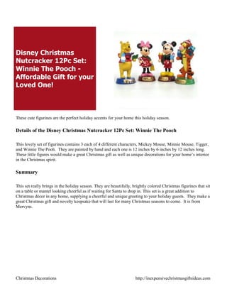 Disney Christmas
Nutcracker 12Pc Set:
Winnie The Pooch -
Affordable Gift for your
Loved One!



These cute figurines are the perfect holiday accents for your home this holiday season.

Details of the Disney Christmas Nutcracker 12Pc Set: Winnie The Pooch

This lovely set of figurines contains 3 each of 4 different characters, Mickey Mouse, Minnie Mouse, Tigger,
and Winnie The Pooh. They are painted by hand and each one is 12 inches by 6 inches by 12 inches long.
These little figures would make a great Christmas gift as well as unique decorations for your home‟s interior
in the Christmas spirit.

Summary

This set really brings in the holiday season. They are beautifully, brightly colored Christmas figurines that sit
on a table or mantel looking cheerful as if waiting for Santa to drop in. This set is a great addition to
Christmas décor in any home, supplying a cheerful and unique greeting to your holiday guests. They make a
great Christmas gift and novelty keepsake that will last for many Christmas seasons to come. It is from
Mervyns.




Christmas Decorations                                                http://inexpensivechristmasgiftsideas.com
 