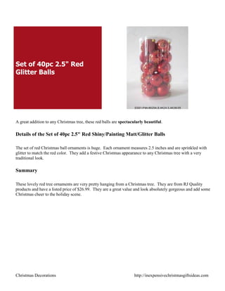 Set of 40pc 2.5" Red
Glitter Balls




A great addition to any Christmas tree, these red balls are spectacularly beautiful.

Details of the Set of 40pc 2.5" Red Shiny/Painting Matt/Glitter Balls

The set of red Christmas ball ornaments is huge. Each ornament measures 2.5 inches and are sprinkled with
glitter to match the red color. They add a festive Christmas appearance to any Christmas tree with a very
traditional look.

Summary

These lovely red tree ornaments are very pretty hanging from a Christmas tree. They are from RJ Quality
products and have a listed price of $26.99. They are a great value and look absolutely gorgeous and add some
Christmas cheer to the holiday scene.




Christmas Decorations                                               http://inexpensivechristmasgiftsideas.com
 