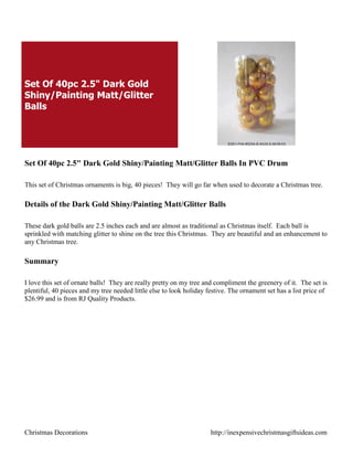 Set Of 40pc 2.5" Dark Gold
Shiny/Painting Matt/Glitter
Balls




Set Of 40pc 2.5" Dark Gold Shiny/Painting Matt/Glitter Balls In PVC Drum

This set of Christmas ornaments is big, 40 pieces! They will go far when used to decorate a Christmas tree.

Details of the Dark Gold Shiny/Painting Matt/Glitter Balls

These dark gold balls are 2.5 inches each and are almost as traditional as Christmas itself. Each ball is
sprinkled with matching glitter to shine on the tree this Christmas. They are beautiful and an enhancement to
any Christmas tree.

Summary

I love this set of ornate balls! They are really pretty on my tree and compliment the greenery of it. The set is
plentiful, 40 pieces and my tree needed little else to look holiday festive. The ornament set has a list price of
$26.99 and is from RJ Quality Products.




Christmas Decorations                                                http://inexpensivechristmasgiftsideas.com
 