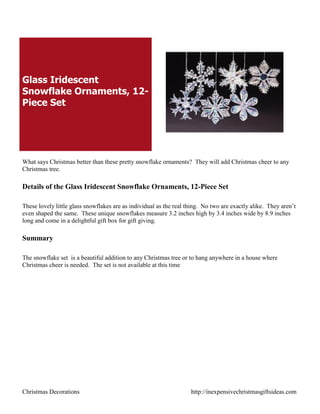 Glass Iridescent
Snowflake Ornaments, 12-
Piece Set




What says Christmas better than these pretty snowflake ornaments? They will add Christmas cheer to any
Christmas tree.

Details of the Glass Iridescent Snowflake Ornaments, 12-Piece Set

These lovely little glass snowflakes are as individual as the real thing. No two are exactly alike. They aren‟t
even shaped the same. These unique snowflakes measure 3.2 inches high by 3.4 inches wide by 8.9 inches
long and come in a delightful gift box for gift giving.

Summary

The snowflake set is a beautiful addition to any Christmas tree or to hang anywhere in a house where
Christmas cheer is needed. The set is not available at this time




Christmas Decorations                                               http://inexpensivechristmasgiftsideas.com
 