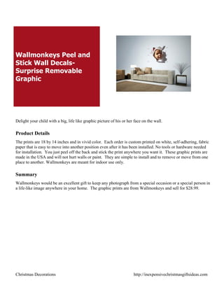 Wallmonkeys Peel and
Stick Wall Decals-
Surprise Removable
Graphic




Delight your child with a big, life like graphic picture of his or her face on the wall.

Product Details
The prints are 18 by 14 inches and in vivid color. Each order is custom printed on white, self-adhering, fabric
paper that is easy to move into another position even after it has been installed. No tools or hardware needed
for installation. You just peel off the back and stick the print anywhere you want it. These graphic prints are
made in the USA and will not hurt walls or paint. They are simple to install and to remove or move from one
place to another. Wallmonkeys are meant for indoor use only.

Summary
Wallmonkeys would be an excellent gift to keep any photograph from a special occasion or a special person in
a life-like image anywhere in your home. The graphic prints are from Wallmonkeys and sell for $28.99.




Christmas Decorations                                                 http://inexpensivechristmasgiftsideas.com
 