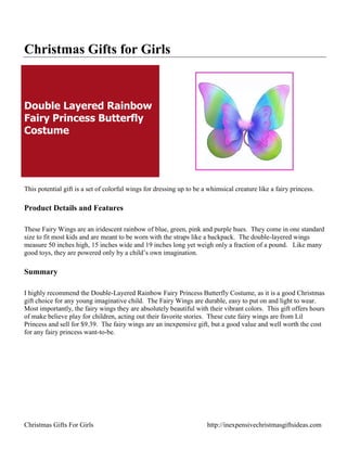 Christmas Gifts for Girls



Double Layered Rainbow
Fairy Princess Butterfly
Costume




This potential gift is a set of colorful wings for dressing up to be a whimsical creature like a fairy princess.

Product Details and Features

These Fairy Wings are an iridescent rainbow of blue, green, pink and purple hues. They come in one standard
size to fit most kids and are meant to be worn with the straps like a backpack. The double-layered wings
measure 50 inches high, 15 inches wide and 19 inches long yet weigh only a fraction of a pound. Like many
good toys, they are powered only by a child‟s own imagination.

Summary

I highly recommend the Double-Layered Rainbow Fairy Princess Butterfly Costume, as it is a good Christmas
gift choice for any young imaginative child. The Fairy Wings are durable, easy to put on and light to wear.
Most importantly, the fairy wings they are absolutely beautiful with their vibrant colors. This gift offers hours
of make believe play for children, acting out their favorite stories. These cute fairy wings are from Lil
Princess and sell for $9.39. The fairy wings are an inexpensive gift, but a good value and well worth the cost
for any fairy princess want-to-be.




Christmas Gifts For Girls                                             http://inexpensivechristmasgiftsideas.com
 