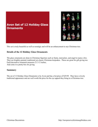 Avon Set of 12 Holiday Glass
Ornaments




This set is truly beautiful as well as nostalgic and will be an enhancement to any Christmas tree.

Details of the 12 Holiday Glass Ornaments

The glass ornaments are done in Christmas figurines such as Santa, nutcracker, and angel to name a few.
They are brightly painted, traditional yet classic Christmas keepsakes. These are great for gift giving too.
Each decorative ornament measures 2-2 1/2 inches,
And come in a pretty box for giving.

Summary

The set of 12 Holiday Glass Ornaments is by Avon and has a list price of $29.99. They have a lovely
traditional appearance and are well worth the price for the eye appeal they bring to a Christmas tree.




Christmas Decorations                                               http://inexpensivechristmasgiftsideas.com
 