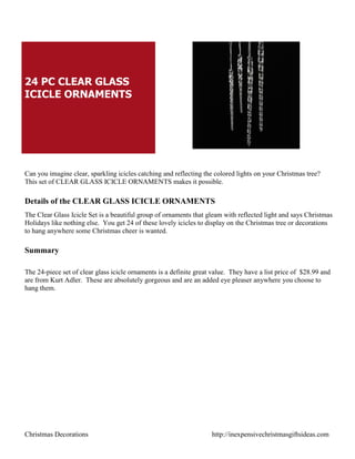 24 PC CLEAR GLASS
ICICLE ORNAMENTS




Can you imagine clear, sparkling icicles catching and reflecting the colored lights on your Christmas tree?
This set of CLEAR GLASS ICICLE ORNAMENTS makes it possible.

Details of the CLEAR GLASS ICICLE ORNAMENTS
The Clear Glass Icicle Set is a beautiful group of ornaments that gleam with reflected light and says Christmas
Holidays like nothing else. You get 24 of these lovely icicles to display on the Christmas tree or decorations
to hang anywhere some Christmas cheer is wanted.

Summary

The 24-piece set of clear glass icicle ornaments is a definite great value. They have a list price of $28.99 and
are from Kurt Adler. These are absolutely gorgeous and are an added eye pleaser anywhere you choose to
hang them.




Christmas Decorations                                               http://inexpensivechristmasgiftsideas.com
 