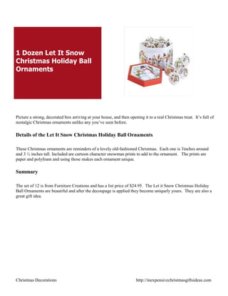 1 Dozen Let It Snow
Christmas Holiday Ball
Ornaments




Picture a strong, decorated box arriving at your house, and then opening it to a real Christmas treat. It‟s full of
nostalgic Christmas ornaments unlike any you‟ve seen before.

Details of the Let It Snow Christmas Holiday Ball Ornaments

These Christmas ornaments are reminders of a lovely old-fashioned Christmas. Each one is 3inches around
and 3 ½ inches tall. Included are cartoon character snowman prints to add to the ornament. The prints are
paper and polyfoam and using those makes each ornament unique.

Summary

The set of 12 is from Furniture Creations and has a list price of $24.95. The Let it Snow Christmas Holiday
Ball Ornaments are beautiful and after the decoupage is applied they become uniquely yours. They are also a
great gift idea.




Christmas Decorations                                                http://inexpensivechristmasgiftsideas.com
 