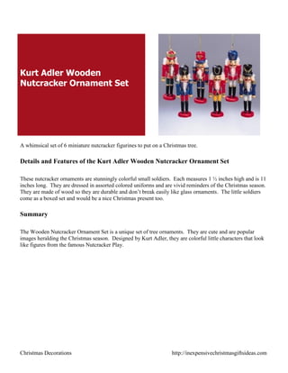 Kurt Adler Wooden
Nutcracker Ornament Set




A whimsical set of 6 miniature nutcracker figurines to put on a Christmas tree.

Details and Features of the Kurt Adler Wooden Nutcracker Ornament Set

These nutcracker ornaments are stunningly colorful small soldiers. Each measures 1 ½ inches high and is 11
inches long. They are dressed in assorted colored uniforms and are vivid reminders of the Christmas season.
They are made of wood so they are durable and don‟t break easily like glass ornaments. The little soldiers
come as a boxed set and would be a nice Christmas present too.

Summary

The Wooden Nutcracker Ornament Set is a unique set of tree ornaments. They are cute and are popular
images heralding the Christmas season. Designed by Kurt Adler, they are colorful little characters that look
like figures from the famous Nutcracker Play.




Christmas Decorations                                              http://inexpensivechristmasgiftsideas.com
 