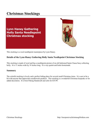 Christmas Stockings



Lynn Haney Gathering
Holly Santa Needlepoint
Christmas stocking




This stocking is a wool needlepoint masterpiece by Lynn Haney.

Details of the Lynn Haney Gathering Holly Santa Needlepoint Christmas Stocking

This stocking is made of wool and has a needlepoint picture of an old fashioned Santa Clause busy collecting
holly. It is 11 inches wide by 18 inches long. It is very quaint and looks homemade.

Summary

The colorful stocking is lovely and a perfect hiding place for several small Christmas items. It is sure to be a
hit with anyone that appreciates needlework products. This stocking is a wonderful Christmas keepsake or for
added decoration. It is from Peking Handicraft and sells for $35.99.




Christmas Stockings                                                 http://inexpensivechristmasgiftsideas.com
 