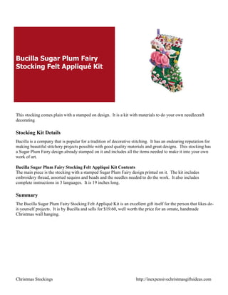 Bucilla Sugar Plum Fairy
Stocking Felt Appliqué Kit




This stocking comes plain with a stamped on design. It is a kit with materials to do your own needlecraft
decorating

Stocking Kit Details
Bucilla is a company that is popular for a tradition of decorative stitching. It has an endearing reputation for
making beautiful stitchery projects possible with good quality materials and great designs. This stocking has
a Sugar Plum Fairy design already stamped on it and includes all the items needed to make it into your own
work of art.

Bucilla Sugar Plum Fairy Stocking Felt Appliqué Kit Contents
The main piece is the stocking with a stamped Sugar Plum Fairy design printed on it. The kit includes
embroidery thread, assorted sequins and beads and the needles needed to do the work. It also includes
complete instructions in 3 languages. It is 19 inches long.

Summary
The Bucilla Sugar Plum Fairy Stocking Felt Appliqué Kit is an excellent gift itself for the person that likes do-
it-yourself projects. It is by Bucilla and sells for $19.60, well worth the price for an ornate, handmade
Christmas wall hanging.




Christmas Stockings                                                  http://inexpensivechristmasgiftsideas.com
 