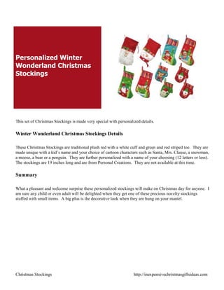 Personalized Winter
Wonderland Christmas
Stockings




This set of Christmas Stockings is made very special with personalized details.

Winter Wonderland Christmas Stockings Details

These Christmas Stockings are traditional plush red with a white cuff and green and red striped toe. They are
made unique with a kid‟s name and your choice of cartoon characters such as Santa, Mrs. Clause, a snowman,
a moose, a bear or a penguin. They are further personalized with a name of your choosing (12 letters or less).
The stockings are 19 inches long and are from Personal Creations. They are not available at this time.

Summary

What a pleasant and welcome surprise these personalized stockings will make on Christmas day for anyone. I
am sure any child or even adult will be delighted when they get one of these precious novelty stockings
stuffed with small items. A big plus is the decorative look when they are hung on your mantel.




Christmas Stockings                                                http://inexpensivechristmasgiftsideas.com
 