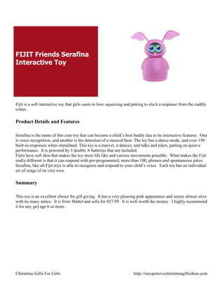 FIJIT Friends Serafina
Interactive Toy




Fijit is a soft interactive toy that girls seem to love squeezing and poking to elicit a response from the cuddly
critter.

Product Details and Features

Serafina is the name of this cute toy that can become a child‟s best buddy due to its interactive features. One
is voice recognition, and another is the detection of a musical beat. The toy has a dance mode, and over 150
built-in responses when stimulated. This toy is a marvel, it dances, and talks and jokes, putting on quiet a
performance. It is powered by 5 double A batteries that are included.
Fijits have soft skin that makes the toy more life like and various movements possible. What makes the Fijit
really different is that it can respond with pre-programmed, more than 100, phrases and spontaneous jokes.
Serafina, like all Fijit toys is able to recognize and respond to your child‟s voice. Each toy has an individual
set of songs of its very own.

Summary

This toy is an excellent choice for gift giving. It has a very pleasing pink appearance and seems almost alive
with its many antics. It is from Mattel and sells for $57.99. It is well worth the money. I highly recommend
it for any girl age 6 or more.




Christmas Gifts For Girls                                             http://inexpensivechristmasgiftsideas.com
 
