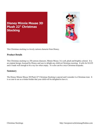 Disney Minnie Mouse 3D
Plush 22" Christmas
Stocking




This Christmas stocking is a lovely cartoon character from Disney.

Product Details

This Christmas stocking is a 3D cartoon character, Minnie Mouse. It is soft, plush and brightly colored. It is
an original design, licensed by Disney and sure to delight any child on Christmas morning. It sells for $14.95
and is made well enough to be a toy too when empty. It is also can be a nice Christmas keepsake.

Summary

The Disney Minnie Mouse 3D Plush 22" Christmas Stocking is special and I consider it a Christmas treat. It
is so cute to use as a trinket holder that your child will be delighted to have it.




Christmas Stockings                                                  http://inexpensivechristmasgiftsideas.com
 