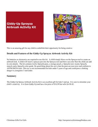 Giddy-Up Sprayza
Airbrush Activity Kit




This is an amazing gift for any child to embellish their opportunity for being creative.

Details and Features of the Giddy-Up Sprayza Airbrush Activity Kit

No batteries or electronics are required to use this kit. A child simply blows on the Sprayza tool to create an
airbrush look. A child will insert a sprayza pen into the Sprayza tool and blow out color then the child can add
its own details. The kit contains twelve SprayZa pens, a storage pouch, a SprayZa tool, twenty SprayZa
stencils and a SprayZa color guide. He good thing about this set is that the pens are non-toxic and conform to
ASTM D4236 rules. This toy is not recommended for kids under 5 years of age and could pose a choking
danger to youngsters 3 and under.

Summary

The Giddy-Up Spraza Airbrush Activity Kit is an excellent gift for kids 5 and up. It is sure to stimulate your
child‟s creativity. It is from Giddy-Up and has a list price of $16.99 but sells for $8.42.




Christmas Gifts For Girls                                            http://inexpensivechristmasgiftsideas.com
 