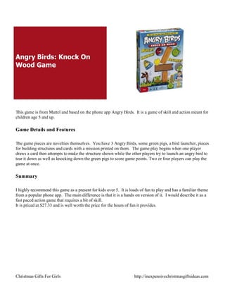 Angry Birds: Knock On
Wood Game




This game is from Mattel and based on the phone app Angry Birds. It is a game of skill and action meant for
children age 5 and up.

Game Details and Features

The game pieces are novelties themselves. You have 3 Angry Birds, some green pigs, a bird launcher, pieces
for building structures and cards with a mission printed on them. The game play begins when one player
draws a card then attempts to make the structure shown while the other players try to launch an angry bird to
tear it down as well as knocking down the green pigs to score game points. Two or four players can play the
game at once.

Summary

I highly recommend this game as a present for kids over 5. It is loads of fun to play and has a familiar theme
from a popular phone app. The main difference is that it is a hands on version of it. I would describe it as a
fast paced action game that requires a bit of skill.
It is priced at $27.33 and is well worth the price for the hours of fun it provides.




Christmas Gifts For Girls                                          http://inexpensivechristmasgiftsideas.com
 