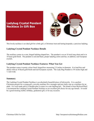 Ladybug Crystal Pendant
Necklace In Gift Box




This lovely necklace is an ideal gift for a little girl, a Christmas treat and lasting keepsake, a precious ladybug.

Ladybug Crystal Pendant Necklace Details

The necklace comes in a cute, hinged ladybug shaped box. The pendant is on an 18 inch long chain and is in
18 karat gold finish. The pendent is red and black, proper ladybug colors and has, in addition, real European
crystals.

Ladybug Crystal Pendant Necklace Features: What You Get
The pendant comes in pretty velour lined, hinged box measuring 2.5 inches in diameter. It is lead free and
shines with an 18 Karat gold finish and real European crystals. The Lady Bug Pendant is 5/8 inches high and
½ inch wide.


Summary
The Ladybug Crystal Pendant Necklace is an absolutely beautiful piece of kid jewelry. It is a perfect
Christmas present for a young girl, a novelty necklace for a teenager and just really cute as a necklace for an
adult. It is well made and it is durable plus it comes in a cute ladybug box. The brand is from MyJewelTheif.
I recommend the Ladybug Crystal Pendant Necklace as an excellent gift choice for any age female. It would
be a good stocking stuffer, birthday, graduation gift, or for any occasion.




Christmas Gifts For Girls                                             http://inexpensivechristmasgiftsideas.com
 