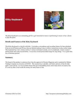Kitty Keyboard




The Kitty Keyboard is an outstanding gift for a girl interested in music or performing to music or has a desire
to play the piano.

Details and Features of the Kitty Keyboard

This Kitty Keyboard is a big hit with kids. It includes a microphone and recording feature for later playback.
It has an on/off button and 28 keys that are labeled making it easy to follow instructions to play certain songs.
This keyboard has it all, volume control, 5 various instrument sounds, even its trademark, a meow sound, 5
distinct beats and a play/record button. It even has several prerecorded songs for sing alongs. It is a great idea
for a Christmas present.

Summary

The brand of the product is unknown but it has the approval of Parents Magazine and is marketed by Midian
Trading Company at a list price of $39.95. This musical toy is durable, well built, and tons of fun for kids
aged 2 years and up. It is an excellent choice that gives the budding music artist many hours of creative fun.
It is one toy that is well worth the money for many hours of fun.




Christmas Gifts For Girls                                            http://inexpensivechristmasgiftsideas.com
 