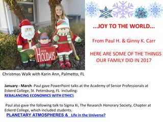 ...JOY TO THE WORLD...
From Paul H. & Ginny K. Carr
HERE ARE SOME OF THE THINGS
OUR FAMILY DID IN 2017
January - March -Paul gave PowerPoint talks at the Academy of Senior Professionals at
Eckerd College, St. Petersburg, FL including:
REBALANCING ECONOMICS WITH ETHICS
Paul also gave the following talk to Sigma Xi, The Research Honorary Society, Chapter at
Eckerd College, which included students.
PLANETARY ATMOSPHERES & Life in the Universe?
Christmas Walk with Karin Ann, Palmetto, FL
 