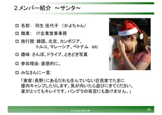 1313© マハムニプロジェクト
2.メンバー紹介 ～サンタ～
p 名前： 羽生 佳代子 （かよちゃん）
p 職業： IT企業営業事務
p 旅行歴：韓国、北京、カンボジア、
トルコ、マレーシア、ベトナム etc
p 趣味：さんぽ、ドライブ、ときどき写真
p 参加理由：直感的に。
p みなさんに一言:
「実家（長野）にあるだれも住んでいない古民家でたまに
屋内キャンプしたりします。気が向いたら遊びにきてください。
星がとってもキレイです。バングラの夜空にも負けません。」
 