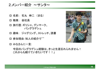 1515© マハムニプロジェクト
2.メンバー紹介 ～サンタ～
p 名前： 石丸 伸二 （まる）
p 職業： 会社員
p 旅行歴：ギリシャ、デンマーク、
バングラデシュ
p 趣味： ジャグリング、ストレッチ、読書
p 参加理由：知人の紹介で＾＾
p みなさんに一言:
今回のバングラデシュ経験は、きっと生涯忘れられません！
これからも続けていきたいです！！」
 