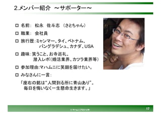 1717© マハムニプロジェクト
2.メンバー紹介 ～サポーター～
p 名前： 松永 佐斗志 （さとちゃん）
p 職業： 会社員
p 旅行歴：ミャンマー、タイ、ベトナム、
バングラデシュ、カナダ、USA
p 趣味：笑うこと、お寺巡礼、
潜入レポ（婚活業界、カツラ業界等）
p 参加理由:マハムニに笑顔を届けたい。
p みなさんに一言：
「座右の銘は“人間到る所に青山あり”。
毎日を悔いなく一生懸命生きます。」
 