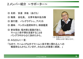 1818© マハムニプロジェクト
2.メンバー紹介 ～サポーター～
p 名前： 安達 淳哉 （あだち）
p 職業： 会社員、 元青年海外協力隊
p 旅行歴： バングラデシュ、アメリカ
p 趣味： ベンガル語資料作り、映画鑑賞
p 参加理由：福井師と面識があり、
マハムニ母子寮を支援することを
バングラ中から心に決めたから。
p みなさんに一言:
「なので、マハムニP以外でマハムニ母子寮に関わる人への
報提供なんかもしています。みなさんの善意に感謝。 」
（注）写真はイメージです。
実物とは若干異なります。
 