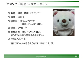 2020© マハムニプロジェクト
2.メンバー紹介 ～サポーター～
p 名前： 津田 詩織 （つだっち）
p 職業： 会社員
p 旅行歴： 海外→そこそこ
国内→わりといっぱい
p 趣味： アウトドア
p 参加理由: 楽しそうだったのと、
なんか役に立てればと思ったから。
p みなさんに一言:
特にアピールできるようなことはないです。涙
 