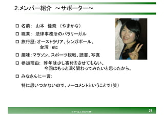 2121© マハムニプロジェクト
2.メンバー紹介 ～サポーター～
p 名前： 山本 佳奈 （やまかな）
p 職業： 法律事務所のパラリーガル
p 旅行歴：オーストラリア、シンガポール、
台湾 etc
p 趣味：マラソン、スポーツ観戦、読書、写真
p 参加理由: 昨年は少し寄付をさせてもらい、
今回はもっと深く関わってみたいと思ったから。
p みなさんに一言:
特に思いつかないので、ノーコメントということで（笑）
 