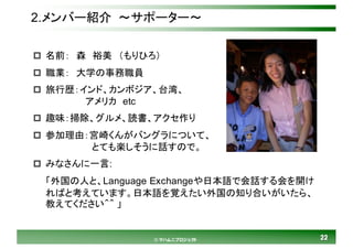 2222© マハムニプロジェクト
2.メンバー紹介 ～サポーター～
p 名前： 森 裕美 （もりひろ）
p 職業： 大学の事務職員
p 旅行歴：インド、カンボジア、台湾、
アメリカ etc
p 趣味：掃除、グルメ、読書、アクセ作り
p 参加理由：宮崎くんがバングラについて、
とても楽しそうに話すので。
p みなさんに一言:
「外国の人と、Language Exchangeや日本語で会話する会を開け
ればと考えています。日本語を覚えたい外国の知り合いがいたら、
教えてください＾＾ 」
 