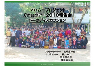 © マハムニプロジェクト
マハムニプロジェクト
X’masツアー２０１０報告会
トークディスカッション
ファシリテーター 宮崎応一郎
サンタ２０１０ 石丸伸二
羽生佳代子
横川祐太郎
 