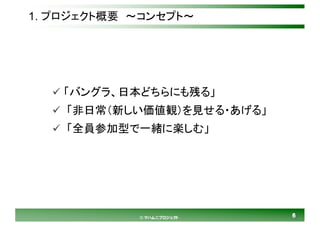 66© マハムニプロジェクト
1. プロジェクト概要 ～コンセプト～
ü 「バングラ、日本どちらにも残る」
ü 「非日常（新しい価値観）を見せる・あげる」
ü 「全員参加型で一緒に楽しむ」
 