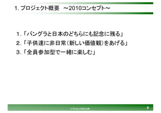 88© マハムニプロジェクト
1. プロジェクト概要 ～2010コンセプト～
１．「バングラと日本のどちらにも記念に残る」
２．「子供達に非日常（新しい価値観）をあげる」
３．「全員参加型で一緒に楽しむ」
 