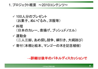 99© マハムニプロジェクト
1. プロジェクト概要 ～2010コンテンツ～
ü 100人分のプレゼント
（お菓子、ぬいぐるみ、洋服等）
ü 料理
（日本のカレー、唐揚げ、ブッシュドノエル）
ü 運動会
（二人三脚、あめ探し競争、綱引き、大縄跳び）
ü 寄付（本棚と絵本、マンゴーの木を記念植樹）
→詳細は後半のパネルディスカッションで
 