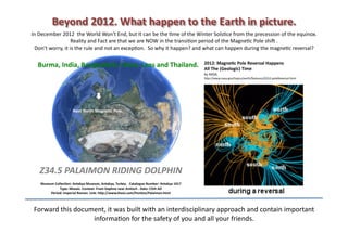 Beyond	
  2012.	
  What	
  happen	
  to	
  the	
  Earth	
  in	
  picture.	
  
In	
  December	
  2012	
  	
  the	
  World	
  Won't	
  End,	
  but	
  It	
  can	
  be	
  the	
  8me	
  of	
  the	
  Winter	
  Sols8ce	
  from	
  the	
  precession	
  of	
  the	
  equinox.	
  
                            Reality	
  and	
  Fact	
  are	
  that	
  we	
  are	
  NOW	
  in	
  the	
  transi8on	
  period	
  of	
  the	
  Magne8c	
  Pole	
  shiJ	
  .	
  	
  
  Don’t	
  worry,	
  it	
  is	
  the	
  rule	
  and	
  not	
  an	
  excep8on.	
  	
  So	
  why	
  it	
  happen?	
  and	
  what	
  can	
  happen	
  during	
  the	
  magne8c	
  reversal?	
  

                                                                                                                                     2012:	
  Magne+c	
  Pole	
  Reversal	
  Happens	
  	
  
    Burma,	
  India,	
  Bangladesh,	
  China,	
  Laos	
  and	
  Thailand.	
                                                          All	
  The	
  (Geologic)	
  Time	
  
                                                                                                                                     by	
  NASA.	
  
                                                                                                                                     hOp://www.nasa.gov/topics/earth/features/2012-­‐poleReversal.html	
  	
  




                                  Next	
  North	
  Magne+c	
  Pole.	
  




     Z34.5	
  PALAIMON	
  RIDING	
  DOLPHIN	
  
      Museum	
  Collec+on:	
  Antakya	
  Museum,	
  Antakya,	
  Turkey.	
  	
  	
  Catalogue	
  Number:	
  Antakya	
  1017	
  	
  
                   Type:	
  Mosaic.	
  Context:	
  From	
  Daphne	
  near	
  An+och	
  .	
  Date:	
  C5th	
  AD	
  
           Period:	
  Imperial	
  Roman.	
  Link:	
  hIp://www.theoi.com/Pon+os/Palaimon.html	
  



 Forward	
  this	
  document,	
  it	
  was	
  built	
  with	
  an	
  interdisciplinary	
  approach	
  and	
  contain	
  important	
  
                         informa8on	
  for	
  the	
  safety	
  of	
  you	
  and	
  all	
  your	
  friends.	
  
 