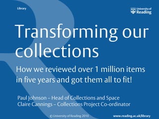 Library




Transforming our
collections
How we reviewed over 1 million items
in five years and got them all to fit!

Paul Johnson – Head of Collections and Space
Claire Cannings – Collections Project Co-ordinator

              © University of Reading 2010   www.reading.ac.uk/library
 